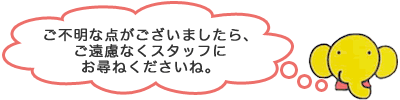 ご不明な点がございましたら、ご遠慮なくスタッフにお尋ねくださいね。